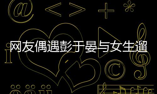 網(wǎng)友偶遇彭于晏與女生遛狗，一則令人意外的偶遇故事
