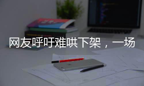 網(wǎng)友呼吁難哄下架，一場關(guān)于文化產(chǎn)品與公眾情感的探討