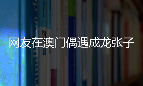 網(wǎng)友在澳門(mén)偶遇成龍張子楓，一次意外的明星邂逅記
