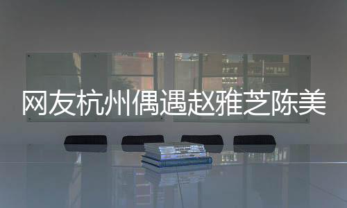 網友杭州偶遇趙雅芝陳美琪，不老女神與經典重現的驚艷瞬間