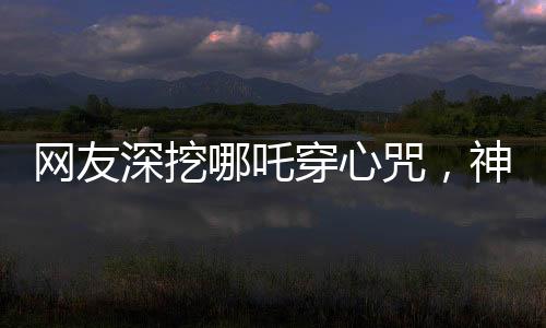 網友深挖哪吒穿心咒，神秘文化現(xiàn)象掀起熱議