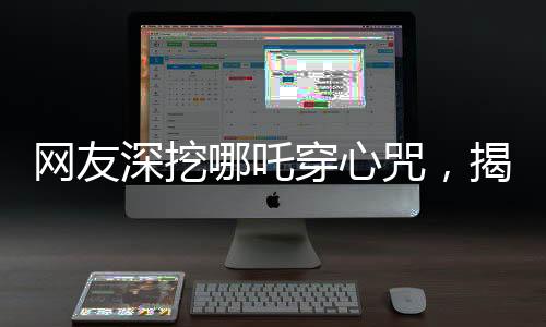網(wǎng)友深挖哪吒穿心咒，揭秘背后的神秘力量與文化內(nèi)涵