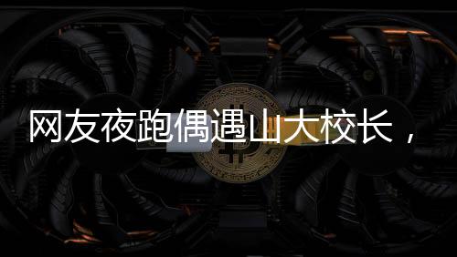 網(wǎng)友夜跑偶遇山大校長，一段美好的意外邂逅