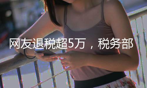網(wǎng)友退稅超5萬，稅務(wù)部門的暖心回饋
