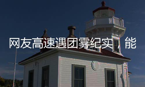 網(wǎng)友高速遇團霧紀實，能見度驟降至零，行車安全引人深思