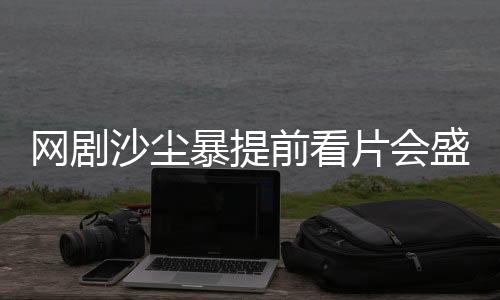 網(wǎng)劇沙塵暴提前看片會盛大舉辦，深度解讀劇情與期待