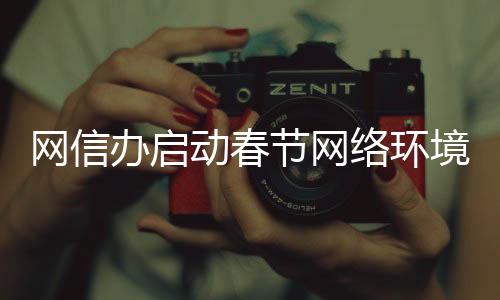 網(wǎng)信辦啟動春節(jié)網(wǎng)絡環(huán)境整治行動