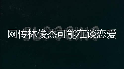 網(wǎng)傳林俊杰可能在談戀愛，一段關(guān)于音樂與愛情的熱議話題