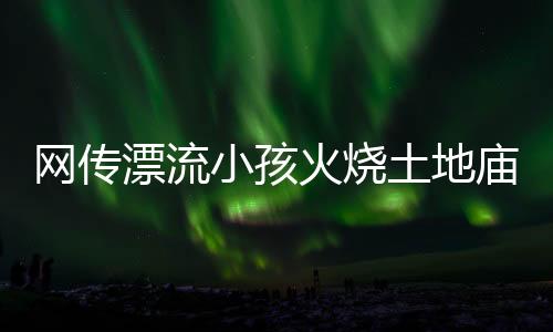 網(wǎng)傳漂流小孩火燒土地廟不實(shí)——真相揭秘