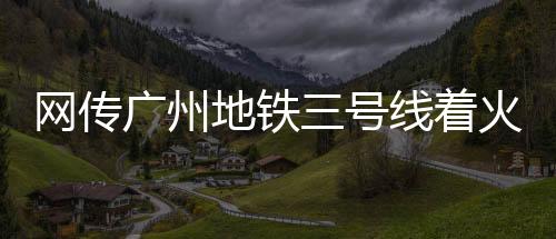 網(wǎng)傳廣州地鐵三號(hào)線著火，廣州地鐵官方回應(yīng)