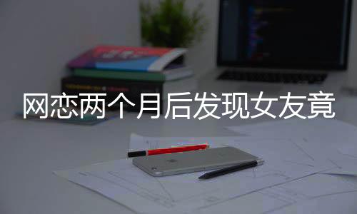 網(wǎng)戀兩個(gè)月后發(fā)現(xiàn)女友竟是AI，現(xiàn)實(shí)與虛擬的交錯(cuò)