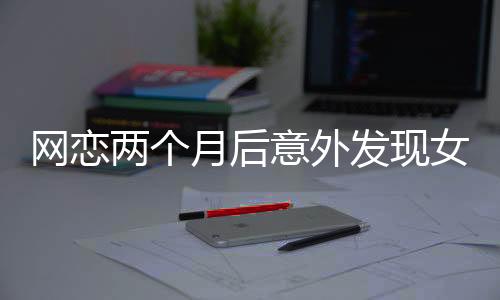 網(wǎng)戀兩個月后意外發(fā)現(xiàn)女友竟是AI，現(xiàn)實與虛擬的交錯