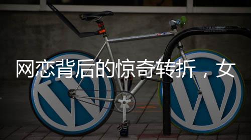 網(wǎng)戀背后的驚奇轉折，女友坦白身份揭秘，原是男兒心