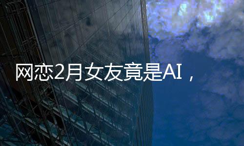 網(wǎng)戀2月女友竟是AI，揭秘虛擬戀愛背后的真相