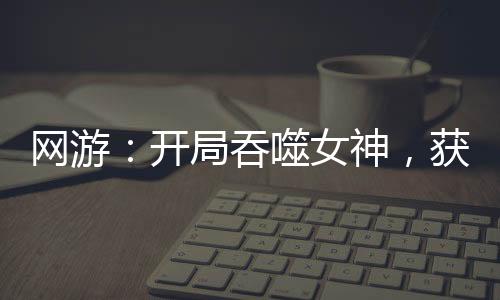 網(wǎng)游：開局吞噬女神，獲得永生！