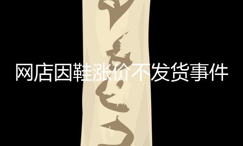 網(wǎng)店因鞋漲價不發(fā)貨事件揭秘，商家的信譽與消費者的權(quán)益之間的權(quán)衡