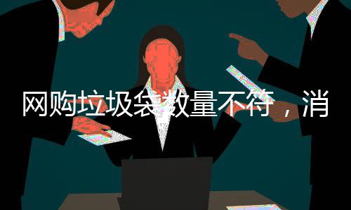 網(wǎng)購垃圾袋數(shù)量不符，消費(fèi)者遭遇缺失問題