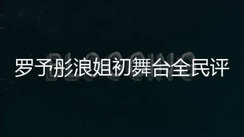 羅予彤浪姐初舞臺全民評級斷層第一、音樂界新星閃耀