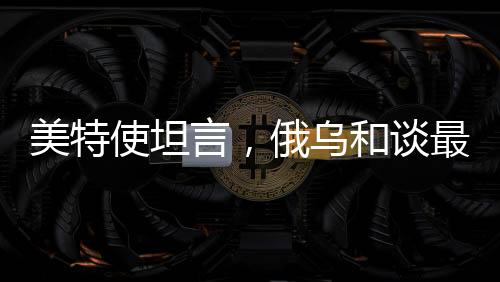 美特使坦言，俄烏和談最大障礙在于領(lǐng)土爭端