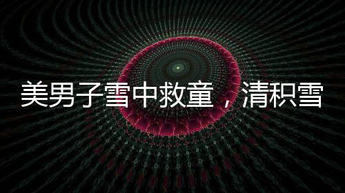 美男子雪中救童，清積雪顯男兒本色