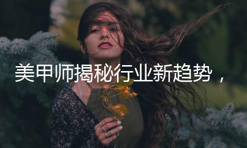 美甲師揭秘行業(yè)新趨勢(shì)，去年畫龍今年盤蛇的獨(dú)特藝術(shù)魅力