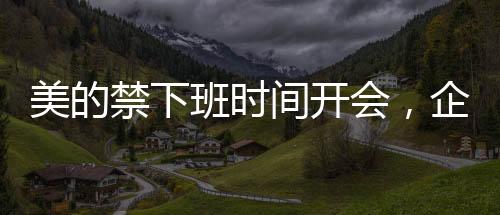 美的禁下班時(shí)間開會(huì)，企業(yè)文化建設(shè)的新風(fēng)向