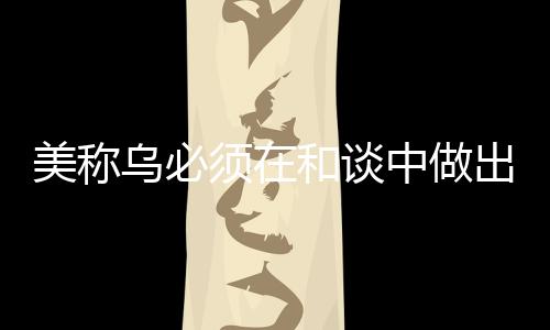 美稱烏必須在和談中做出領(lǐng)土讓步，俄烏沖突的最新動(dòng)向分析