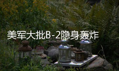 美軍大批B-2隱身轟炸機(jī)罕見調(diào)動(dòng)，全球戰(zhàn)略平衡的新動(dòng)態(tài)