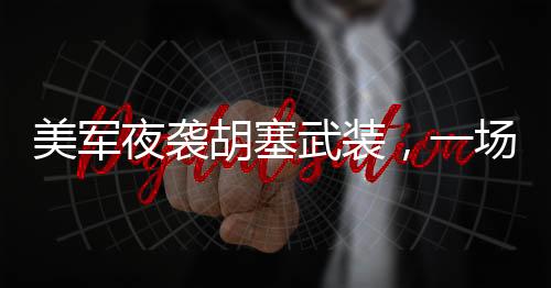 美軍夜襲胡塞武裝，一場(chǎng)隱秘的軍事行動(dòng)
