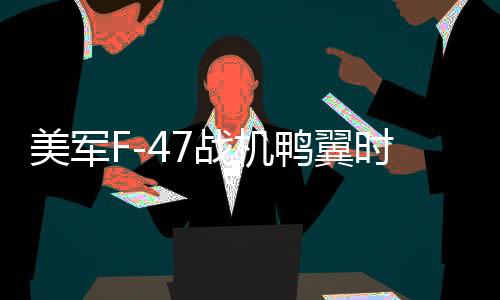 美軍F-47戰(zhàn)機鴨翼時有時無現(xiàn)象深度解析