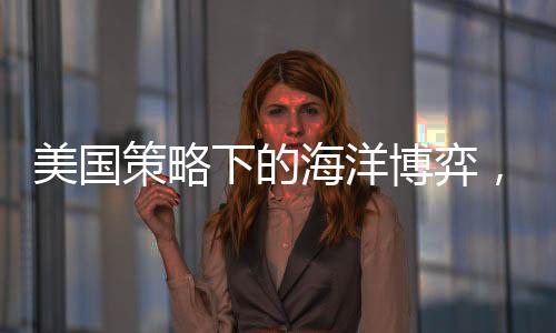 美國策略下的海洋博弈，中國船只無處可靠的挑戰(zhàn)？