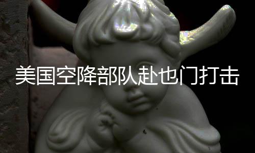 美國(guó)空降部隊(duì)赴也門打擊胡塞武裝組織行動(dòng)解析