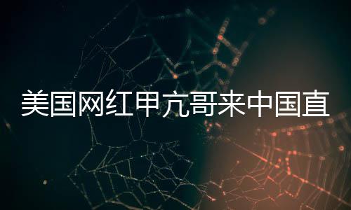 美國(guó)網(wǎng)紅甲亢哥來(lái)中國(guó)直播 和歌手王嘉爾開(kāi)啟聯(lián)動(dòng)