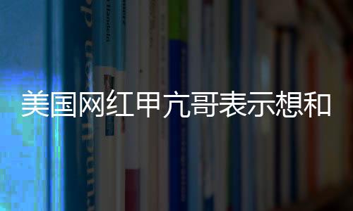 美國網紅甲亢哥表示想和成龍一起直播 還想見見姚明