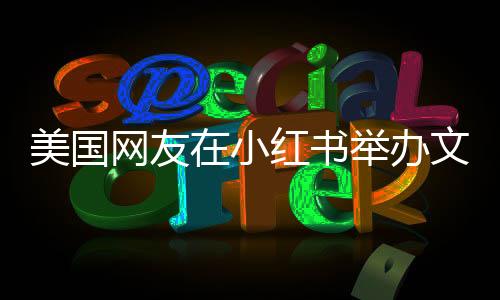 美國(guó)網(wǎng)友在小紅書舉辦文藝匯演，展現(xiàn)多元文化交流盛況