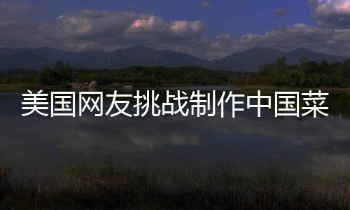 美國(guó)網(wǎng)友挑戰(zhàn)制作中國(guó)菜，東西方美食文化的交融之旅