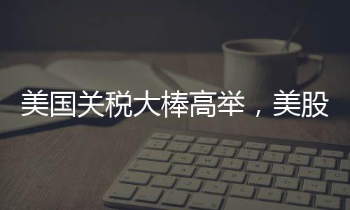美國關(guān)稅大棒高舉，美股跌跌不休，全球經(jīng)濟面臨新挑戰(zhàn)