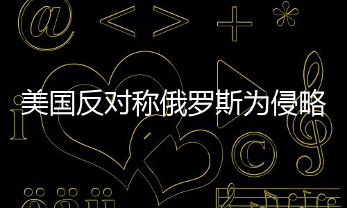 美國(guó)反對(duì)稱俄羅斯為侵略者，國(guó)際關(guān)系的微妙變化
