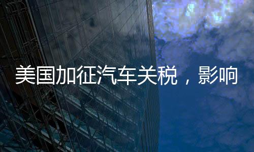 美國(guó)加征汽車(chē)關(guān)稅，影響最大的群體揭秘