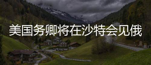 美國務(wù)卿將在沙特會見俄高級官員，全球外交新動向分析
