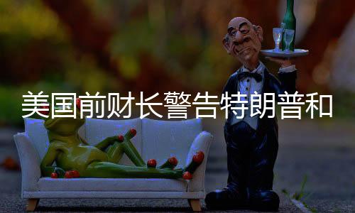 美國(guó)前財(cái)長(zhǎng)警告特朗普和馬斯克，合作需謹(jǐn)慎，避免潛在風(fēng)險(xiǎn)