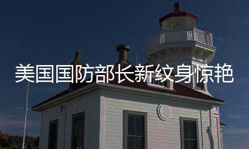 美國國防部長新紋身驚艷亮相，引領(lǐng)時(shí)尚潮流同時(shí)展現(xiàn)個(gè)性風(fēng)采