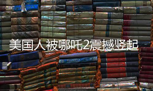 美國人被哪吒2震撼豎起大拇指，東西方文化交融下的電影魅力