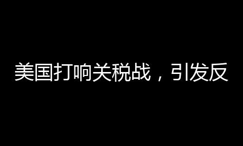 美國(guó)打響關(guān)稅戰(zhàn)，引發(fā)反噬效應(yīng)觀察