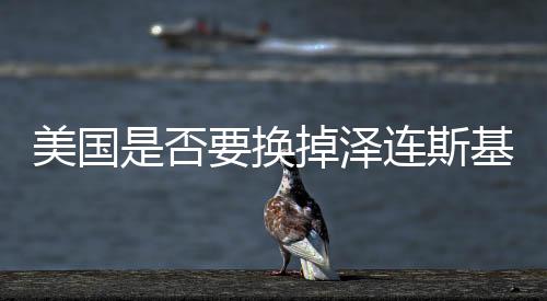 美國是否要換掉澤連斯基？