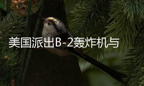 美國(guó)派出B-2轟炸機(jī)與雙航母戰(zhàn)斗群，中東局勢(shì)再起風(fēng)云？開戰(zhàn)與否仍是未知數(shù)