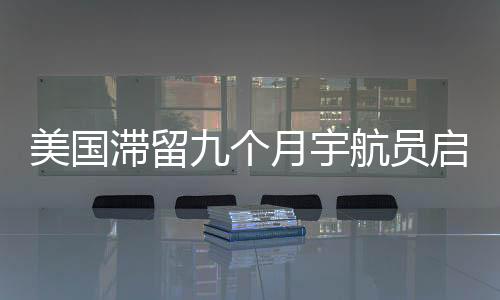 美國滯留九個月宇航員啟程返回地球