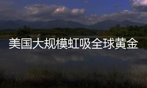 美國大規(guī)模虹吸全球黃金，全球黃金儲(chǔ)備格局重塑