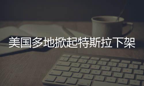美國多地掀起特斯拉下架抗議熱潮