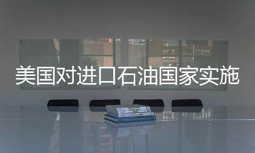 美國對進口石油國家實施關(guān)稅制裁，全球能源市場面臨重大變革